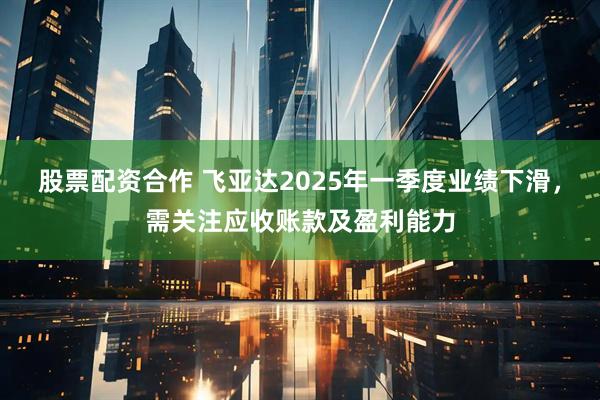 股票配资合作 飞亚达2025年一季度业绩下滑，需关注应收账款及盈利能力