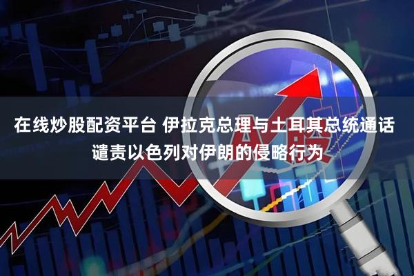 在线炒股配资平台 伊拉克总理与土耳其总统通话 谴责以色列对伊朗的侵略行为