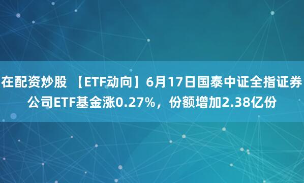 在配资炒股 【ETF动向】6月17日国泰中证全指证券公司ETF基金涨0.27%，份额增加2.38亿份