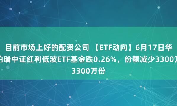目前市场上好的配资公司 【ETF动向】6月17日华泰柏瑞中证红利低波ETF基金跌0.26%，份额减少3300万份
