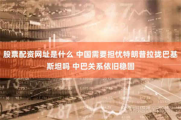 股票配资网址是什么 中国需要担忧特朗普拉拢巴基斯坦吗 中巴关系依旧稳固