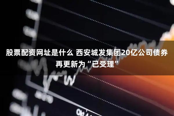 股票配资网址是什么 西安城发集团20亿公司债券再更新为“已受理”