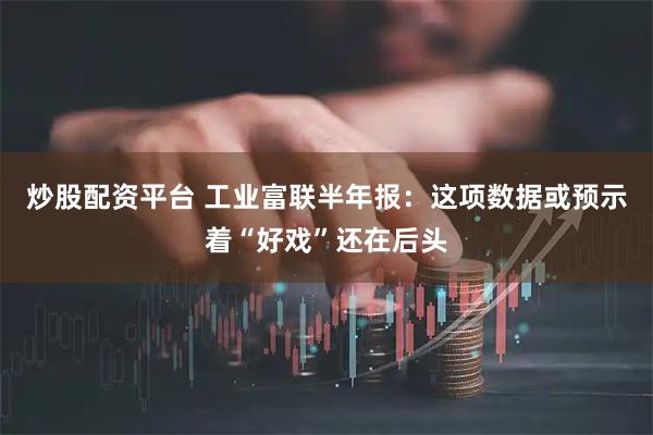 炒股配资平台 工业富联半年报：这项数据或预示着“好戏”还在后头