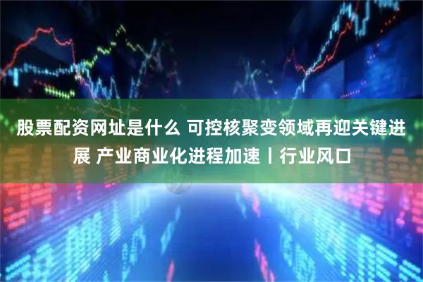 股票配资网址是什么 可控核聚变领域再迎关键进展 产业商业化进程加速丨行业风口