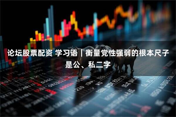 论坛股票配资 学习语｜衡量党性强弱的根本尺子是公、私二字
