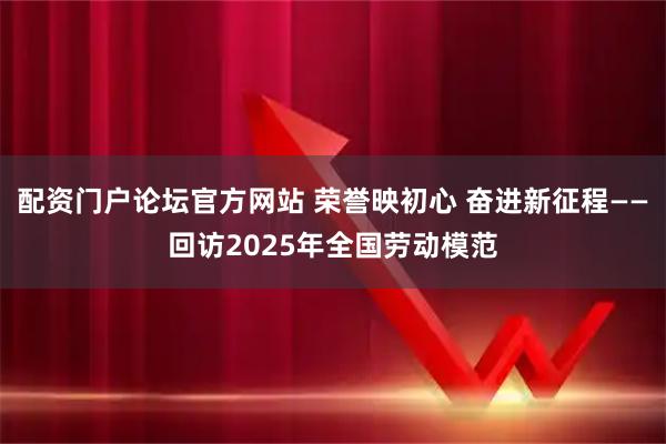 配资门户论坛官方网站 荣誉映初心 奋进新征程——回访2025年全国劳动模范