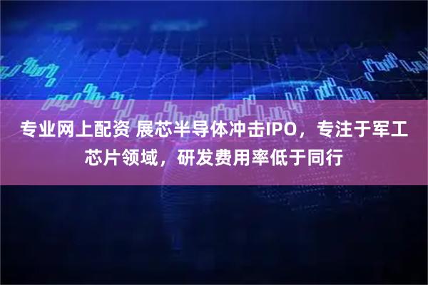专业网上配资 展芯半导体冲击IPO，专注于军工芯片领域，研发费用率低于同行