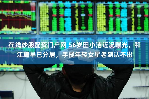 在线炒股配资门户网 56岁田小洁近况曝光，和江珊早已分居，手揽年轻女星老到认不出
