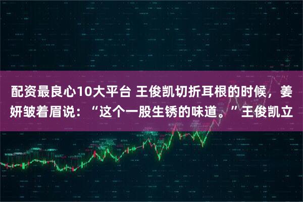 配资最良心10大平台 王俊凯切折耳根的时候，姜妍皱着眉说：“这个一股生锈的味道。”王俊凯立
