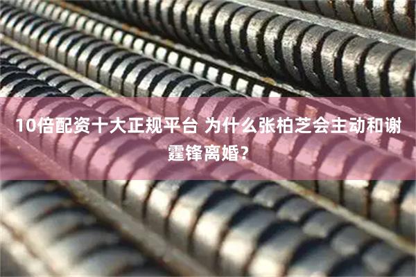 10倍配资十大正规平台 为什么张柏芝会主动和谢霆锋离婚？