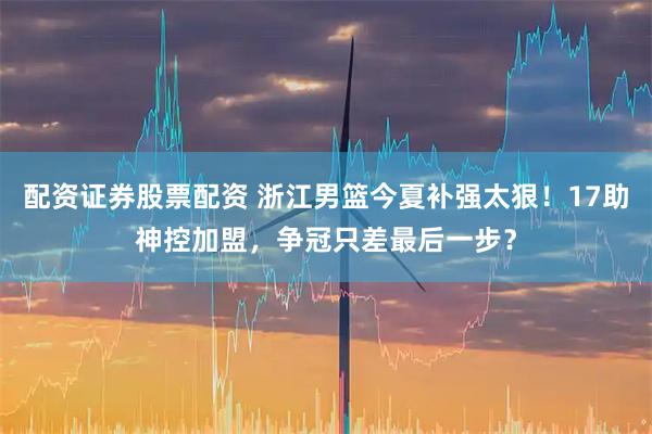 配资证券股票配资 浙江男篮今夏补强太狠！17助神控加盟，争冠只差最后一步？