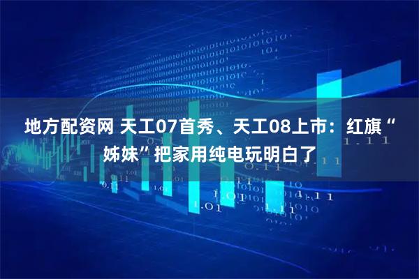 地方配资网 天工07首秀、天工08上市：红旗“姊妹”把家用纯电玩明白了