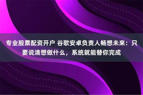 专业股票配资开户 谷歌安卓负责人畅想未来：只要说清想做什么，系统就能替你完成
